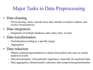 Major Tasks in Data Preprocessing
• Data cleaning
– Fill in missing values, smooth noisy data, identify or remove outliers, and
resolve inconsistencies
• Data integration
– Integration of multiple databases, data cubes, files, or notes
• Data transformation
– Normalization (scaling to a specific range)
– Aggregation
• Data reduction
– Obtains reduced representation in volume but produces the same or similar
analytical results
– Data discretization: with particular importance, especially for numerical data
– Data aggregation, dimensionality reduction, data compression,generalization
 
