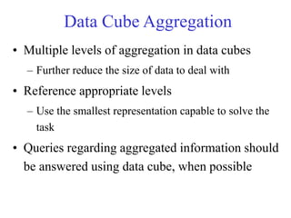 Data Cube Aggregation
• Multiple levels of aggregation in data cubes
– Further reduce the size of data to deal with
• Reference appropriate levels
– Use the smallest representation capable to solve the
task
• Queries regarding aggregated information should
be answered using data cube, when possible
 