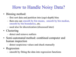 How to Handle Noisy Data?
• Binning method:
– first sort data and partition into (equi-depth) bins
– then one can smooth by bin means, smooth by bin median,
smooth by bin boundaries, etc.
– used also for discretization (discussed later)
• Clustering
– detect and remove outliers
• Semi-automated method: combined computer and
human inspection
– detect suspicious values and check manually
• Regression
– smooth by fitting the data into regression functions
 