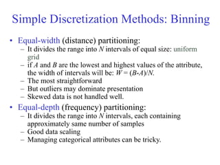 Simple Discretization Methods: Binning
• Equal-width (distance) partitioning:
– It divides the range into N intervals of equal size: uniform
grid
– if A and B are the lowest and highest values of the attribute,
the width of intervals will be: W = (B-A)/N.
– The most straightforward
– But outliers may dominate presentation
– Skewed data is not handled well.
• Equal-depth (frequency) partitioning:
– It divides the range into N intervals, each containing
approximately same number of samples
– Good data scaling
– Managing categorical attributes can be tricky.
 