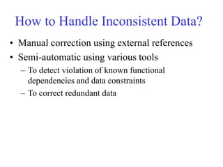How to Handle Inconsistent Data?
• Manual correction using external references
• Semi-automatic using various tools
– To detect violation of known functional
dependencies and data constraints
– To correct redundant data
 
