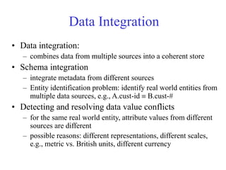 Data Integration
• Data integration:
– combines data from multiple sources into a coherent store
• Schema integration
– integrate metadata from different sources
– Entity identification problem: identify real world entities from
multiple data sources, e.g., A.cust-id  B.cust-#
• Detecting and resolving data value conflicts
– for the same real world entity, attribute values from different
sources are different
– possible reasons: different representations, different scales,
e.g., metric vs. British units, different currency
 