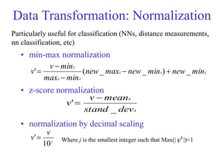 Data Transformation: Normalization
• min-max normalization
• z-score normalization
• normalization by decimal scaling
A
A
A
A
A
A
min
new
min
new
max
new
min
max
min
v
v _
)
_
_
(
' 




A
A
dev
stand
mean
v
v
_
'


j
v
v
10
' Where j is the smallest integer such that Max(| |)<1
'
v
Particularly useful for classification (NNs, distance measurements,
nn classification, etc)
 