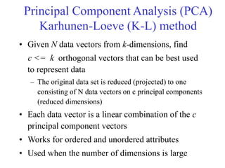 • Given N data vectors from k-dimensions, find
c <= k orthogonal vectors that can be best used
to represent data
– The original data set is reduced (projected) to one
consisting of N data vectors on c principal components
(reduced dimensions)
• Each data vector is a linear combination of the c
principal component vectors
• Works for ordered and unordered attributes
• Used when the number of dimensions is large
Principal Component Analysis (PCA)
Karhunen-Loeve (K-L) method
 