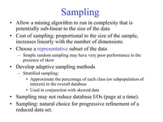 Sampling
• Allow a mining algorithm to run in complexity that is
potentially sub-linear to the size of the data
• Cost of sampling: proportional to the size of the sample,
increases linearly with the number of dimensions
• Choose a representative subset of the data
– Simple random sampling may have very poor performance in the
presence of skew
• Develop adaptive sampling methods
– Stratified sampling:
• Approximate the percentage of each class (or subpopulation of
interest) in the overall database
• Used in conjunction with skewed data
• Sampling may not reduce database I/Os (page at a time).
• Sampling: natural choice for progressive refinement of a
reduced data set.
 
