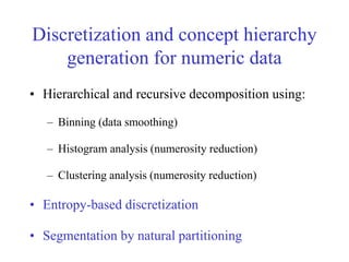 Discretization and concept hierarchy
generation for numeric data
• Hierarchical and recursive decomposition using:
– Binning (data smoothing)
– Histogram analysis (numerosity reduction)
– Clustering analysis (numerosity reduction)
• Entropy-based discretization
• Segmentation by natural partitioning
 