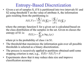 Entropy-Based Discretization
• Given a set of samples S, if S is partitioned into two intervals S1 and
S2 using threshold T on the value of attribute A, the information
gain resulting from the partitioning is:
where the entropy function E for a given set is calculated based on
the class distribution of the samples in the set. Given m classes the
entropy of S1 is:
where pi is the probability of class i in S1.
• The threshold that maximizes the information gain over all possible
thresholds is selected as a binary discretization.
• The process is recursively applied to partitions obtained until some
stopping criterion is met, e.g.,
• Experiments show that it may reduce data size and improve
classification accuracy
)
(
|
|
|
|
)
(
|
|
|
|
)
,
( 2
2
1
1
S
S
S
S E
S
E
S
T
S
I 



 )
,
(
)
( T
S
I
S
E
)
(
log
)
( 2
1
1 i
m
i
i p
p
S
E 



 