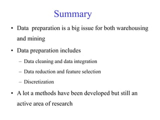 Summary
• Data preparation is a big issue for both warehousing
and mining
• Data preparation includes
– Data cleaning and data integration
– Data reduction and feature selection
– Discretization
• A lot a methods have been developed but still an
active area of research
 