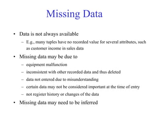 Missing Data
• Data is not always available
– E.g., many tuples have no recorded value for several attributes, such
as customer income in sales data
• Missing data may be due to
– equipment malfunction
– inconsistent with other recorded data and thus deleted
– data not entered due to misunderstanding
– certain data may not be considered important at the time of entry
– not register history or changes of the data
• Missing data may need to be inferred
 