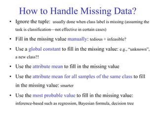 How to Handle Missing Data?
• Ignore the tuple: usually done when class label is missing (assuming the
task is classification—not effective in certain cases)
• Fill in the missing value manually: tedious + infeasible?
• Use a global constant to fill in the missing value: e.g., “unknown”,
a new class?!
• Use the attribute mean to fill in the missing value
• Use the attribute mean for all samples of the same class to fill
in the missing value: smarter
• Use the most probable value to fill in the missing value:
inference-based such as regression, Bayesian formula, decision tree
 
