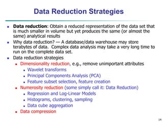 14
Data Reduction Strategies
 Data reduction: Obtain a reduced representation of the data set that
is much smaller in volume but yet produces the same (or almost the
same) analytical results
 Why data reduction? — A database/data warehouse may store
terabytes of data. Complex data analysis may take a very long time to
run on the complete data set.
 Data reduction strategies
 Dimensionality reduction, e.g., remove unimportant attributes
 Wavelet transforms
 Principal Components Analysis (PCA)
 Feature subset selection, feature creation
 Numerosity reduction (some simply call it: Data Reduction)
 Regression and Log-Linear Models
 Histograms, clustering, sampling
 Data cube aggregation
 Data compression
 