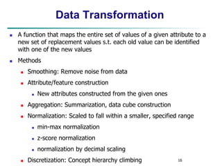 16
Data Transformation
 A function that maps the entire set of values of a given attribute to a
new set of replacement values s.t. each old value can be identified
with one of the new values
 Methods
 Smoothing: Remove noise from data
 Attribute/feature construction
 New attributes constructed from the given ones
 Aggregation: Summarization, data cube construction
 Normalization: Scaled to fall within a smaller, specified range
 min-max normalization
 z-score normalization
 normalization by decimal scaling
 Discretization: Concept hierarchy climbing
 