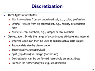 18
Discretization
 Three types of attributes
 Nominal—values from an unordered set, e.g., color, profession
 Ordinal—values from an ordered set, e.g., military or academic
rank
 Numeric—real numbers, e.g., integer or real numbers
 Discretization: Divide the range of a continuous attribute into intervals
 Interval labels can then be used to replace actual data values
 Reduce data size by discretization
 Supervised vs. unsupervised
 Split (top-down) vs. merge (bottom-up)
 Discretization can be performed recursively on an attribute
 Prepare for further analysis, e.g., classification
 