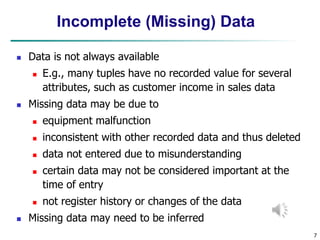 7
Incomplete (Missing) Data
 Data is not always available
 E.g., many tuples have no recorded value for several
attributes, such as customer income in sales data
 Missing data may be due to
 equipment malfunction
 inconsistent with other recorded data and thus deleted
 data not entered due to misunderstanding
 certain data may not be considered important at the
time of entry
 not register history or changes of the data
 Missing data may need to be inferred
 