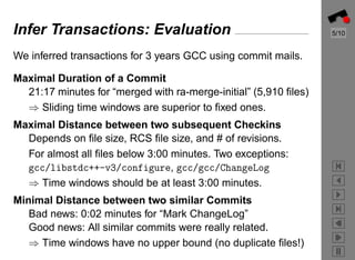 Infer Transactions: Evaluation                                    5/10


We inferred transactions for 3 years GCC using commit mails.

Maximal Duration of a Commit
  21:17 minutes for “merged with ra-merge-initial” (5,910 ﬁles)
  ⇒ Sliding time windows are superior to ﬁxed ones.
Maximal Distance between two subsequent Checkins
  Depends on ﬁle size, RCS ﬁle size, and # of revisions.
  For almost all ﬁles below 3:00 minutes. Two exceptions:
  gcc/libstdc++-v3/configure, gcc/gcc/ChangeLog
  ⇒ Time windows should be at least 3:00 minutes.
Minimal Distance between two similar Commits
   Bad news: 0:02 minutes for “Mark ChangeLog”
   Good news: All similar commits were really related.
   ⇒ Time windows have no upper bound (no duplicate ﬁles!)