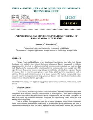 International Journal of Computer Engineering and Technology (IJCET), ISSN 0976-
6367(Print), ISSN 0976 – 6375(Online) Volume 4, Issue 4, July-August (2013), © IAEME
203
PREPROCESSING AND SECURE COMPUTATIONS FOR PRIVACY
PRESERVATION DATA MINING
Sumana M1
, Hareesha K S2
1
Information Science and Engineering Department, MSRIT,India
2
Department of Computer Applications, Manipal Institute of Technology, Manipal, India
ABSTRACT
Privacy Preserving Data Mining is very largely used for extracting knowledge from the data
distributed over multiple sites without disclosing information. Dataset maintained by different
organizations/sites involved in collaboration include missing, noisy, redundant and irrelevant data.
Such data has to be preprocessed for obtaining efficient mining results from multiple sites. This
paper discusses the essential preprocessing tasks performed by the individual sites to prepare the data
for mining. Also in order to retain privacy, sites should jointly perform computations such as
addition, division and union/intersection in a secure manner. The various implemented secure
protocols to perform computations on the preprocessed datasets while classification/prediction have
been conversed indicating the best approaches.
Keywords: data mining, data preprocessing, privacy preservation, secure sum, secure union, secure
division.
I. INTRODUCTION
Let us consider the following scenario where several banks present in different localities want
salary status of an individual satisfying certain criteria, or want to predict a fraud while issuing credit
card or would like to obtain the characteristics of with salary less than 50K per month. These banks do
not want to reveal any information about their data in the process of mining. Hence mining has to be
done by preserving privacy.
Each of the sites has to preprocess their data to obtain appropriate mining results. For finance
dataset some essential preprocessing tasks needs to be performed before performing any form of
computations or mining on them. The earlier approach includes transforming nominal and categorical
INTERNATIONAL JOURNAL OF COMPUTER ENGINEERING &
TECHNOLOGY (IJCET)
ISSN 0976 – 6367(Print)
ISSN 0976 – 6375(Online)
Volume 4, Issue 4, July-August (2013), pp. 203-212
© IAEME: www.iaeme.com/ijcet.asp
Journal Impact Factor (2013): 6.1302 (Calculated by GISI)
www.jifactor.com
IJCET
© I A E M E
 