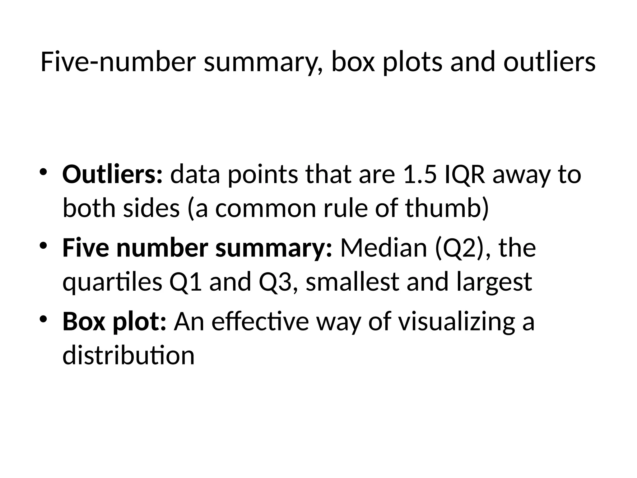 Five-number summary, box plots and outliers
• Outliers: data points that are 1.5 IQR away to
both sides (a common rule of thumb)
• Five number summary: Median (Q2), the
quartiles Q1 and Q3, smallest and largest
• Box plot: An effective way of visualizing a
distribution
 