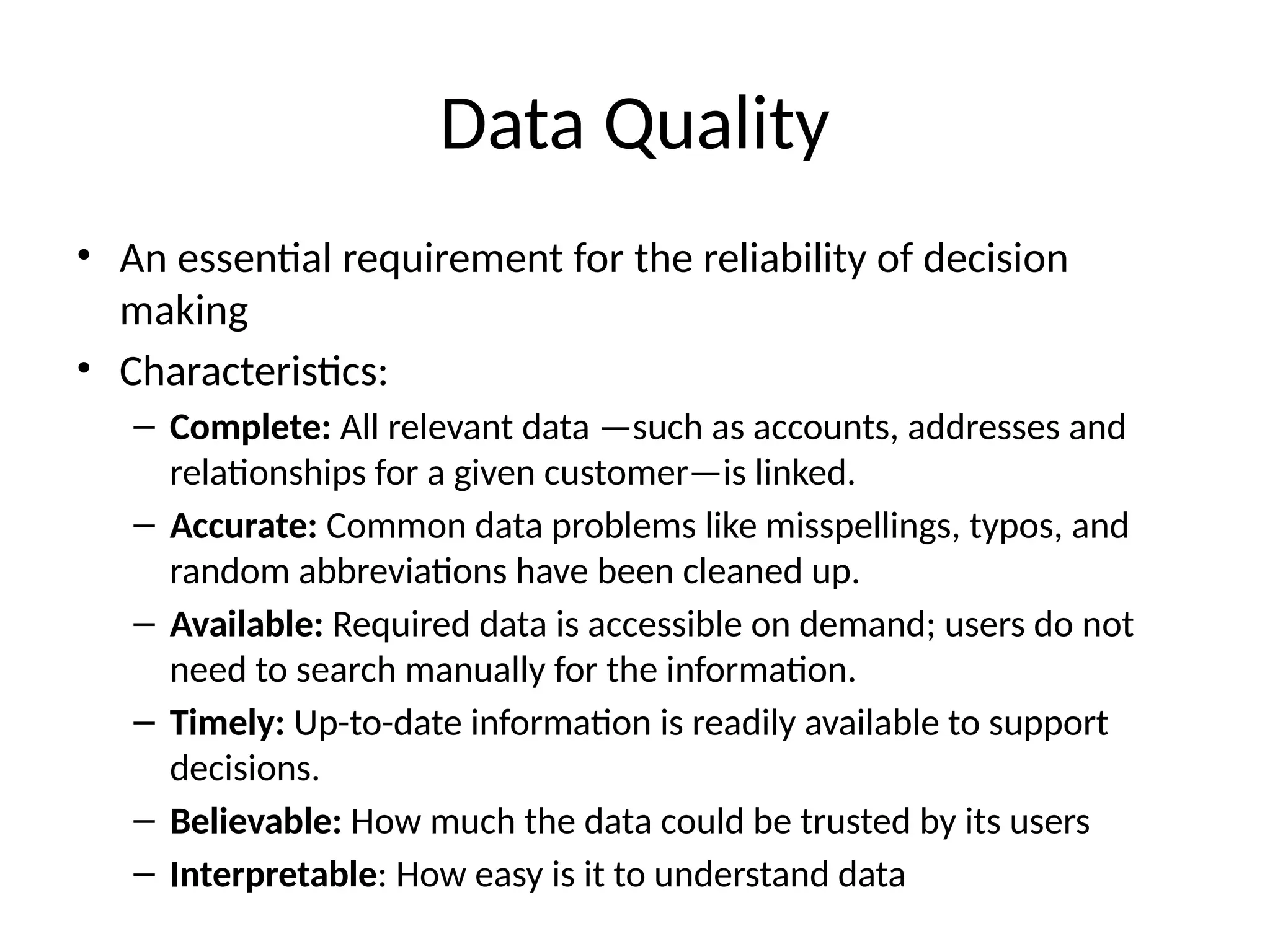 Data Quality
• An essential requirement for the reliability of decision
making
• Characteristics:
– Complete: All relevant data —such as accounts, addresses and
relationships for a given customer—is linked.
– Accurate: Common data problems like misspellings, typos, and
random abbreviations have been cleaned up.
– Available: Required data is accessible on demand; users do not
need to search manually for the information.
– Timely: Up-to-date information is readily available to support
decisions.
– Believable: How much the data could be trusted by its users
– Interpretable: How easy is it to understand data
 