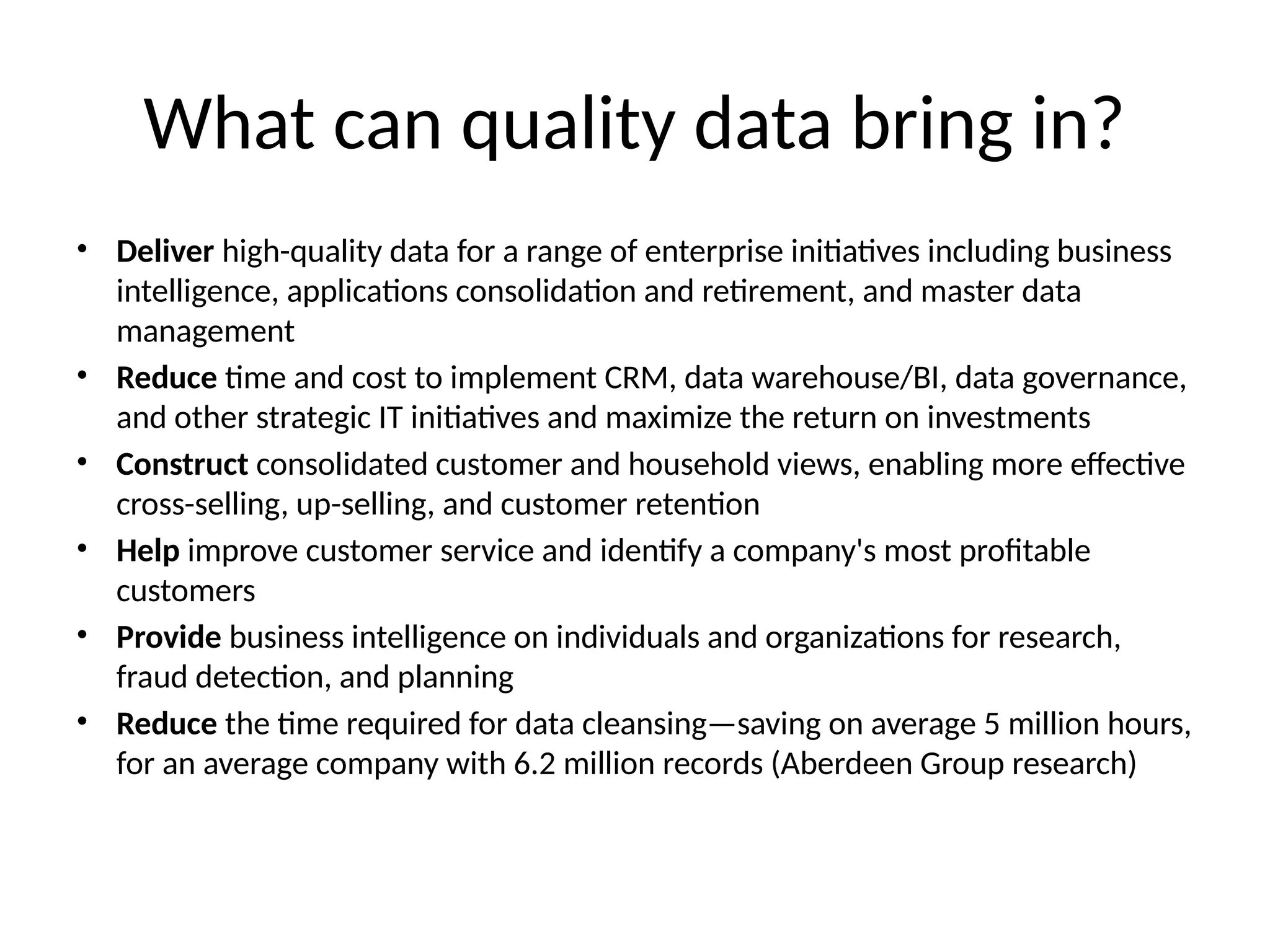 What can quality data bring in?
• Deliver high-quality data for a range of enterprise initiatives including business
intelligence, applications consolidation and retirement, and master data
management
• Reduce time and cost to implement CRM, data warehouse/BI, data governance,
and other strategic IT initiatives and maximize the return on investments
• Construct consolidated customer and household views, enabling more effective
cross-selling, up-selling, and customer retention
• Help improve customer service and identify a company's most profitable
customers
• Provide business intelligence on individuals and organizations for research,
fraud detection, and planning
• Reduce the time required for data cleansing—saving on average 5 million hours,
for an average company with 6.2 million records (Aberdeen Group research)
 