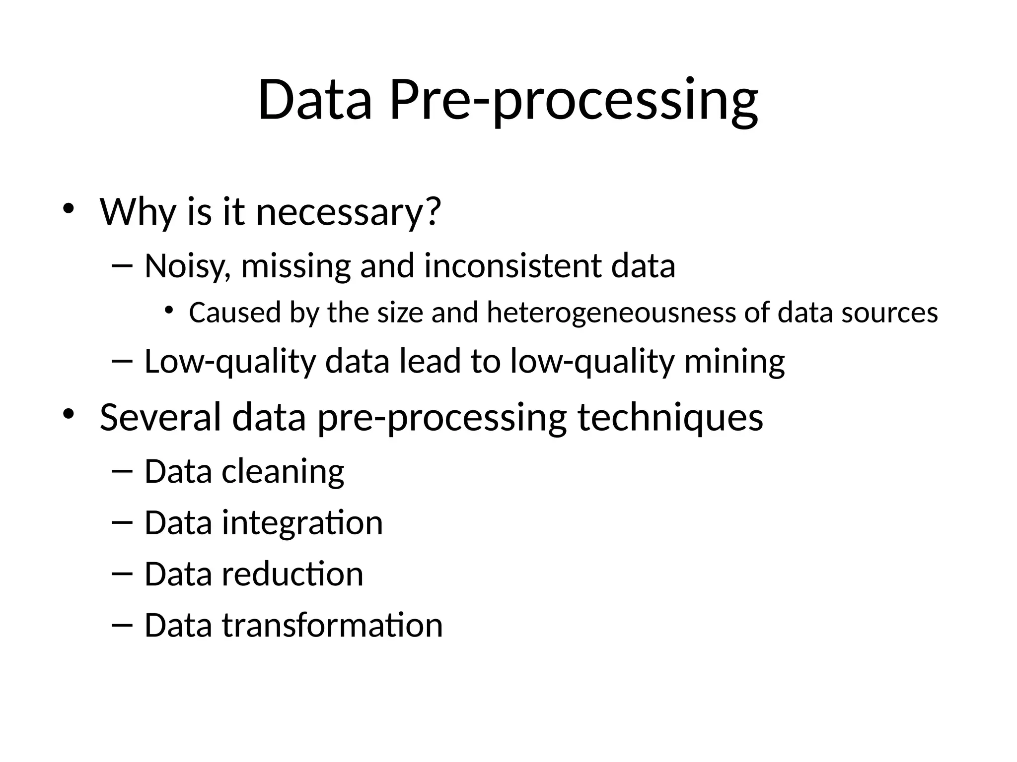 Data Pre-processing
• Why is it necessary?
– Noisy, missing and inconsistent data
• Caused by the size and heterogeneousness of data sources
– Low-quality data lead to low-quality mining
• Several data pre-processing techniques
– Data cleaning
– Data integration
– Data reduction
– Data transformation
 