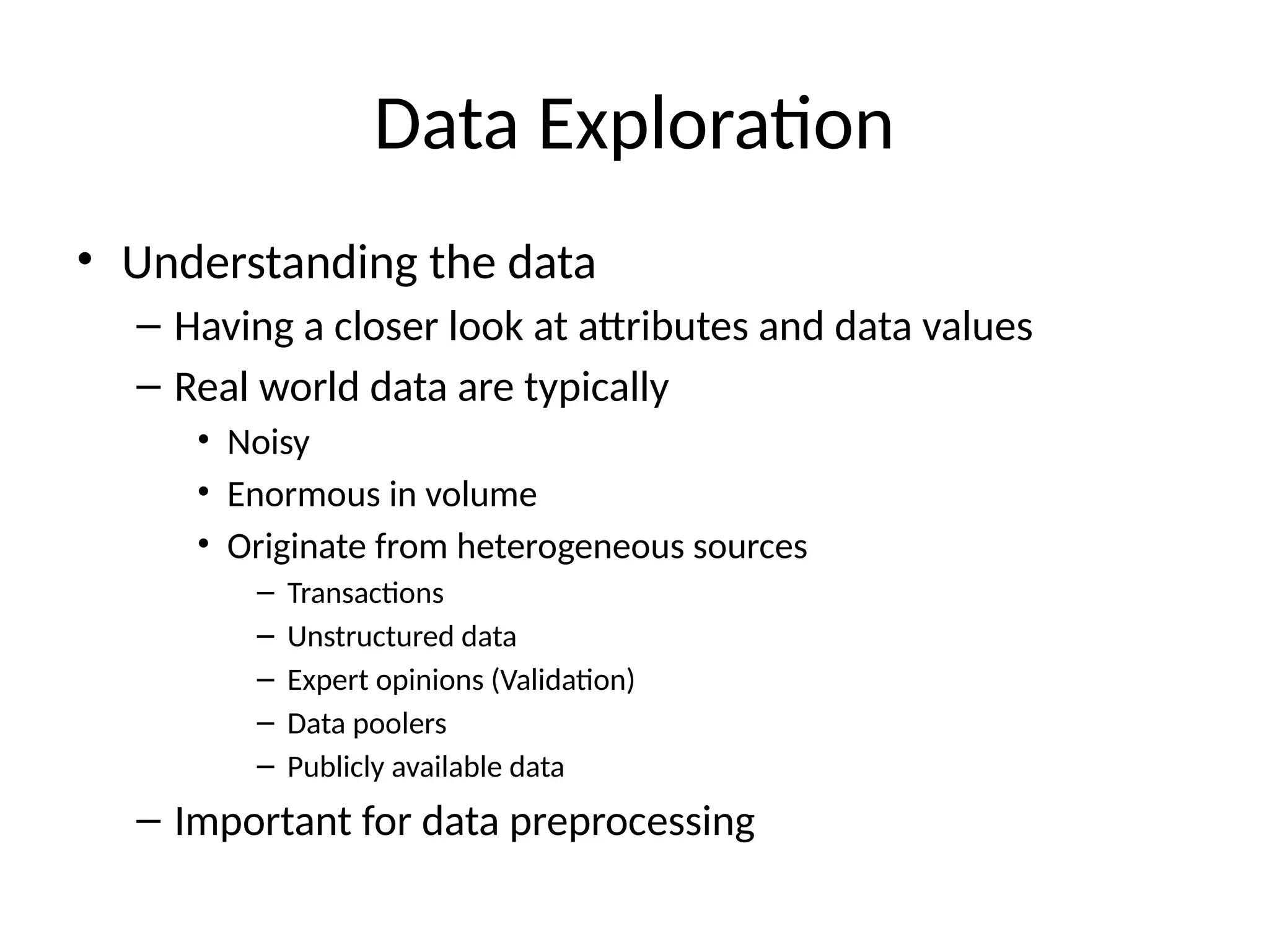 Data Exploration
• Understanding the data
– Having a closer look at attributes and data values
– Real world data are typically
• Noisy
• Enormous in volume
• Originate from heterogeneous sources
– Transactions
– Unstructured data
– Expert opinions (Validation)
– Data poolers
– Publicly available data
– Important for data preprocessing
 