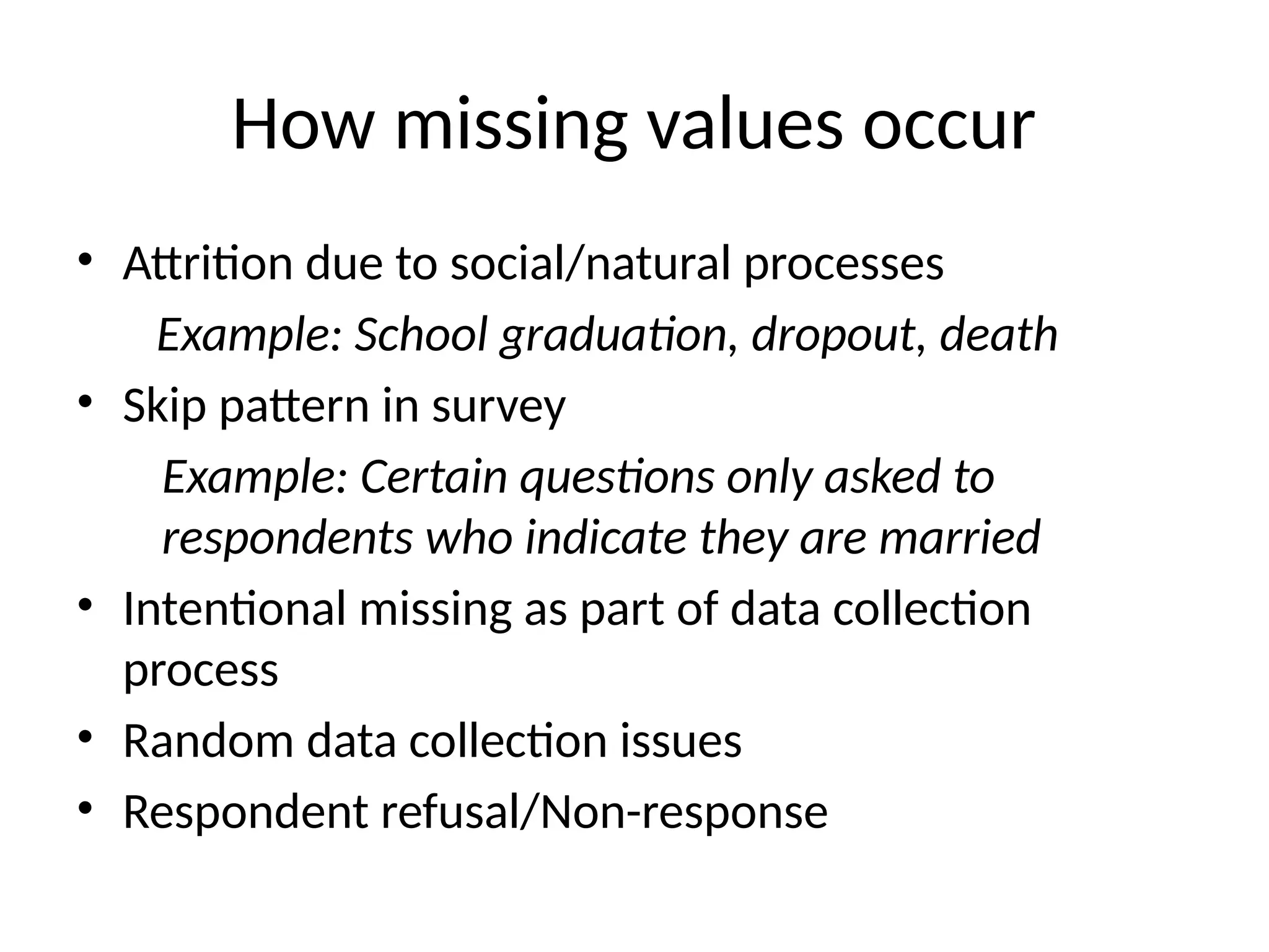 How missing values occur
• Attrition due to social/natural processes
Example: School graduation, dropout, death
• Skip pattern in survey
Example: Certain questions only asked to
respondents who indicate they are married
• Intentional missing as part of data collection
process
• Random data collection issues
• Respondent refusal/Non-response
 