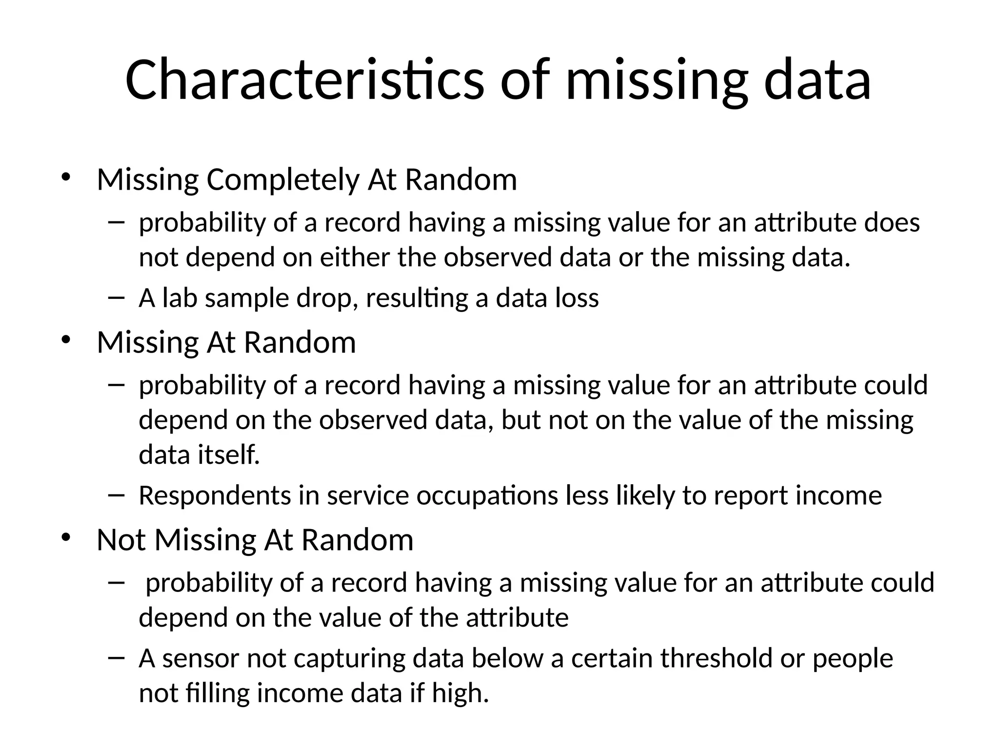 Characteristics of missing data
• Missing Completely At Random
– probability of a record having a missing value for an attribute does
not depend on either the observed data or the missing data.
– A lab sample drop, resulting a data loss
• Missing At Random
– probability of a record having a missing value for an attribute could
depend on the observed data, but not on the value of the missing
data itself.
– Respondents in service occupations less likely to report income
• Not Missing At Random
– probability of a record having a missing value for an attribute could
depend on the value of the attribute
– A sensor not capturing data below a certain threshold or people
not filling income data if high.
 