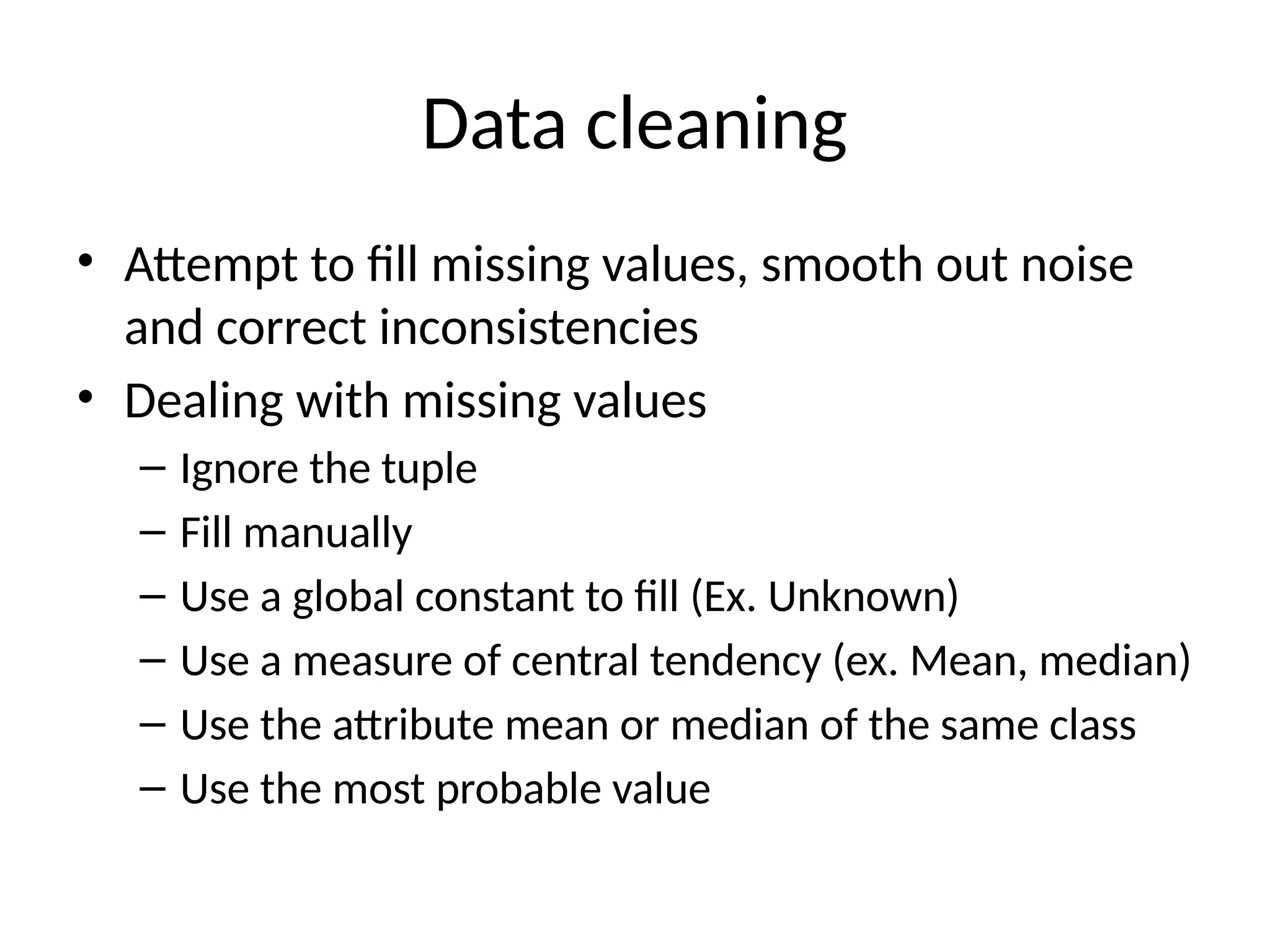Data cleaning
• Attempt to fill missing values, smooth out noise
and correct inconsistencies
• Dealing with missing values
– Ignore the tuple
– Fill manually
– Use a global constant to fill (Ex. Unknown)
– Use a measure of central tendency (ex. Mean, median)
– Use the attribute mean or median of the same class
– Use the most probable value
 