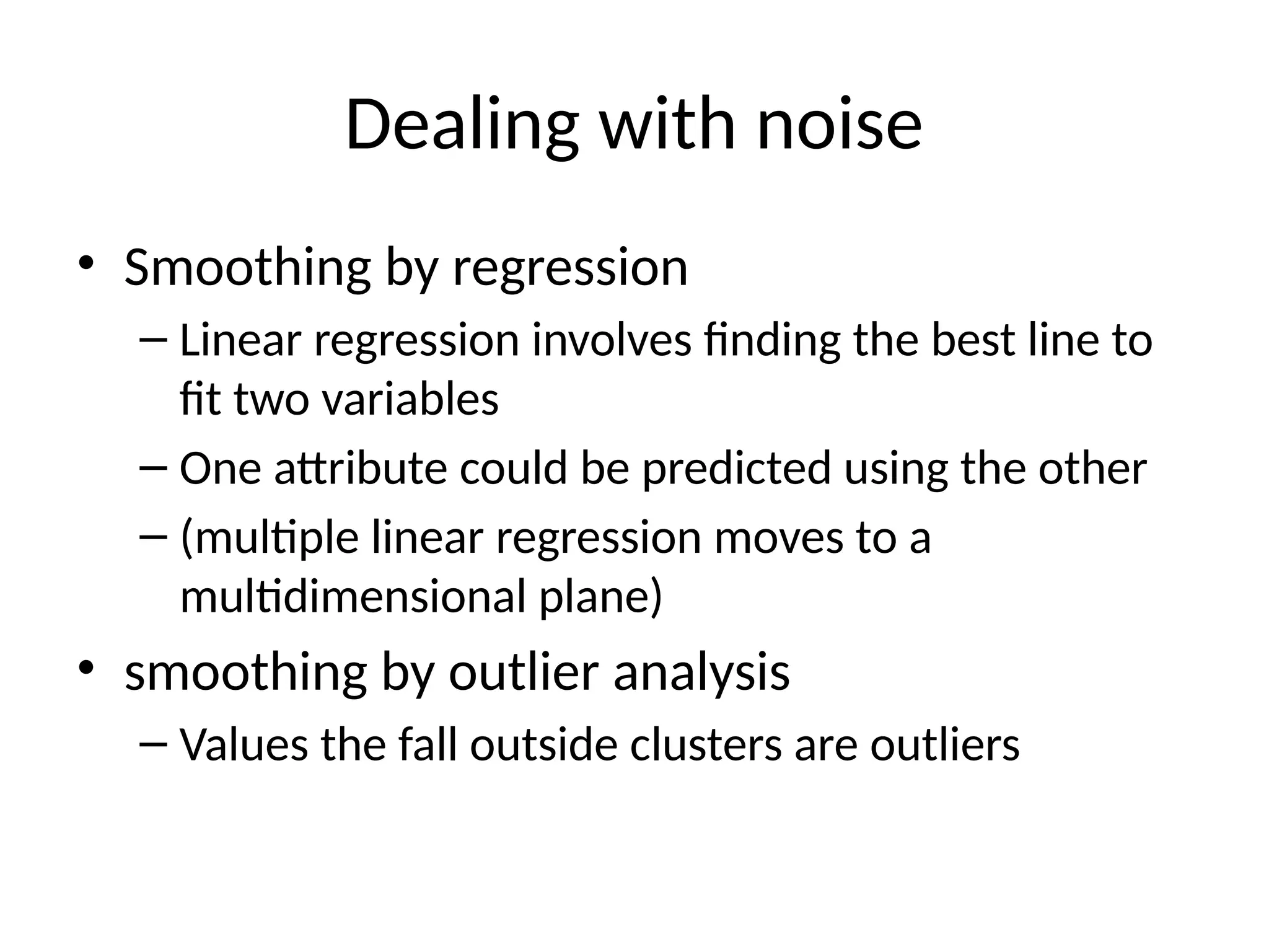 Dealing with noise
• Smoothing by regression
– Linear regression involves finding the best line to
fit two variables
– One attribute could be predicted using the other
– (multiple linear regression moves to a
multidimensional plane)
• smoothing by outlier analysis
– Values the fall outside clusters are outliers
 