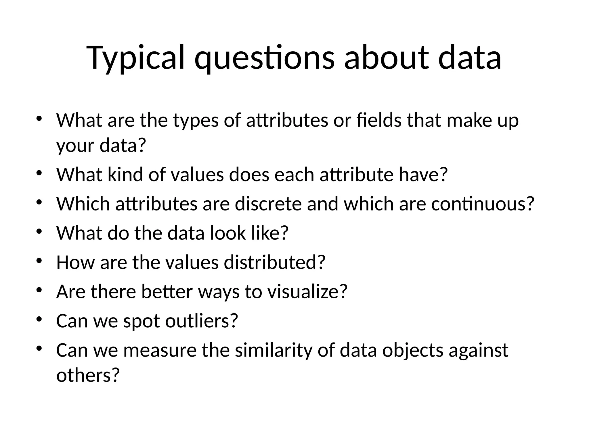 Typical questions about data
• What are the types of attributes or fields that make up
your data?
• What kind of values does each attribute have?
• Which attributes are discrete and which are continuous?
• What do the data look like?
• How are the values distributed?
• Are there better ways to visualize?
• Can we spot outliers?
• Can we measure the similarity of data objects against
others?
 