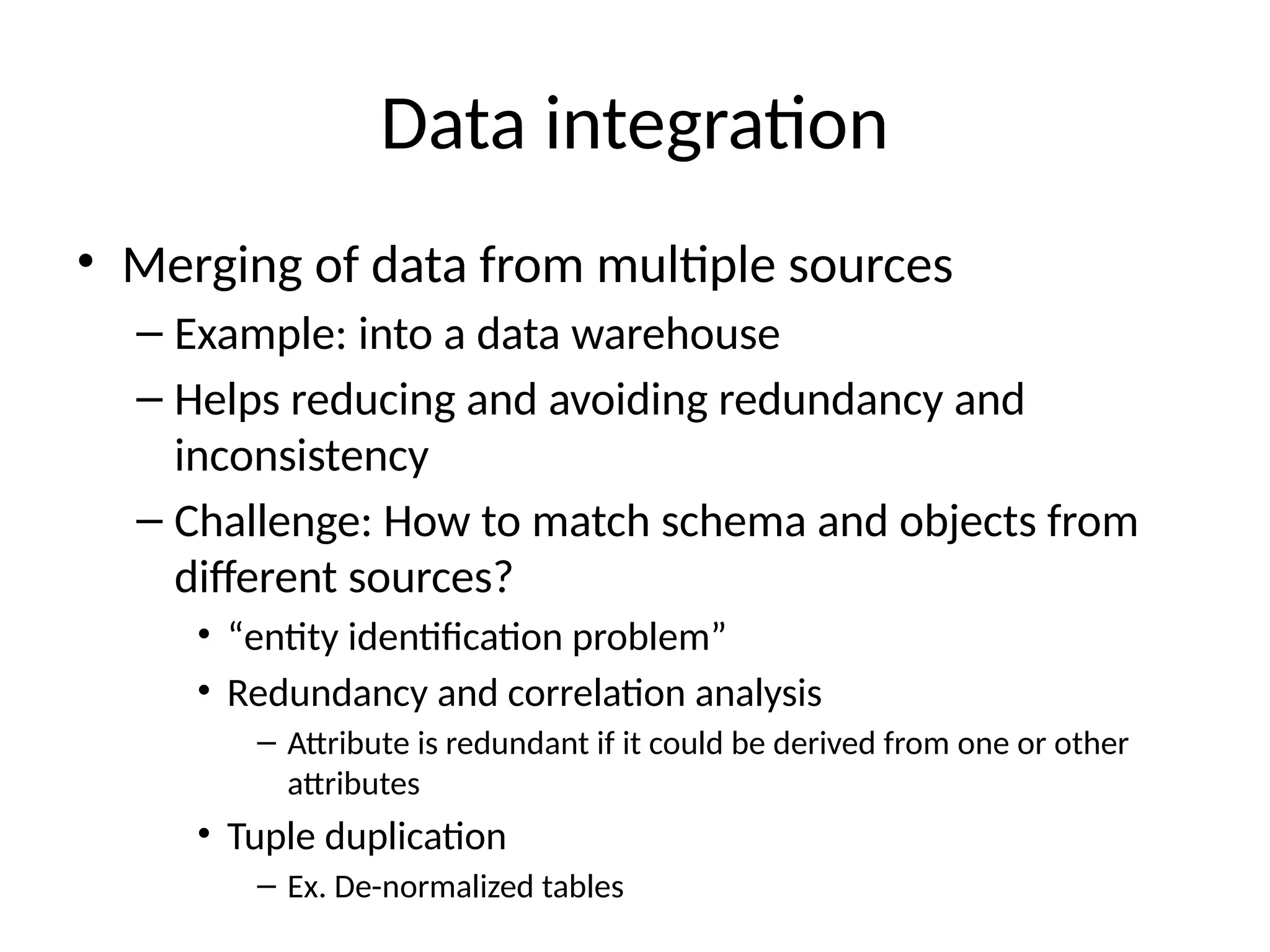 Data integration
• Merging of data from multiple sources
– Example: into a data warehouse
– Helps reducing and avoiding redundancy and
inconsistency
– Challenge: How to match schema and objects from
different sources?
• “entity identification problem”
• Redundancy and correlation analysis
– Attribute is redundant if it could be derived from one or other
attributes
• Tuple duplication
– Ex. De-normalized tables
 