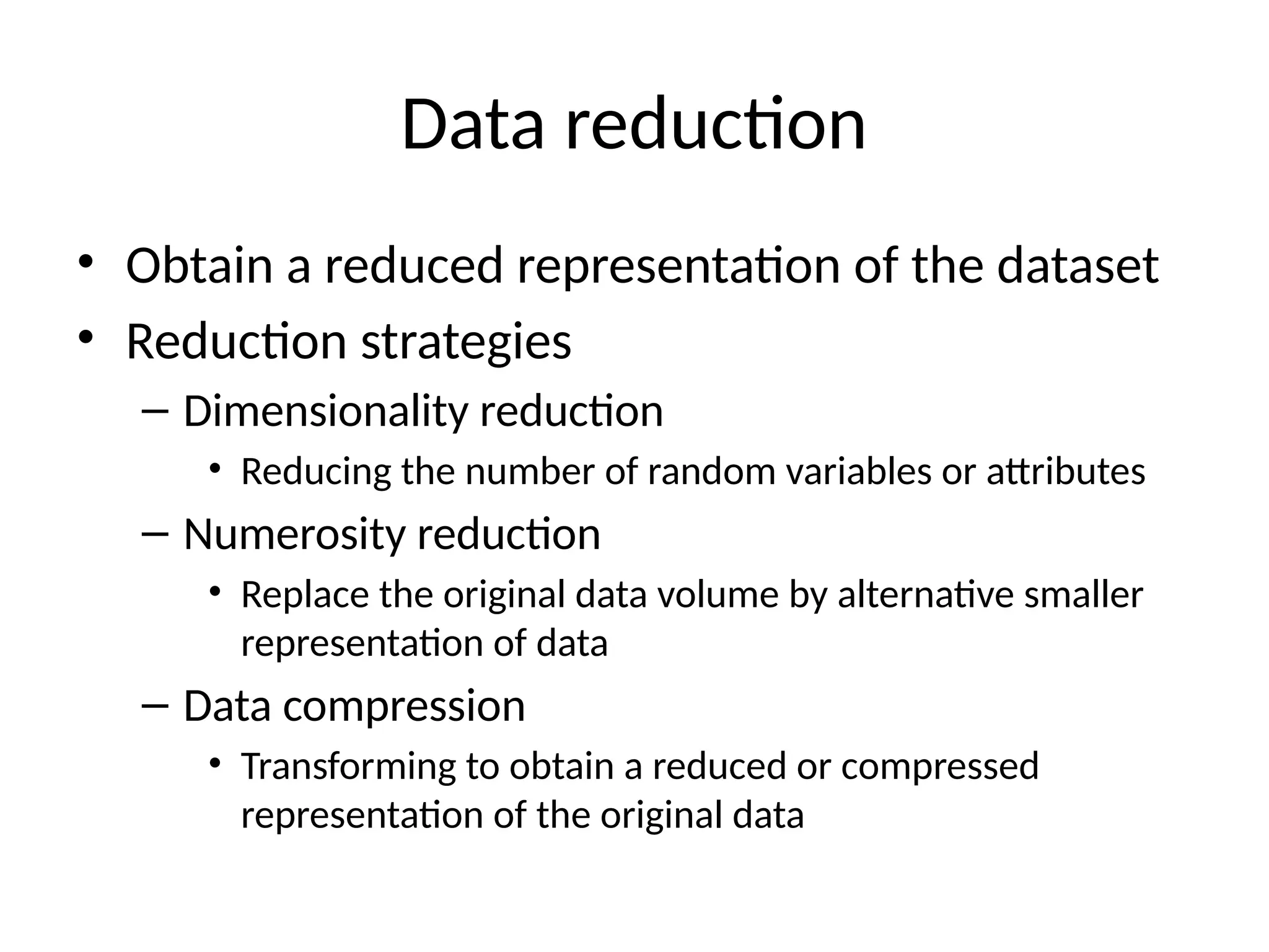 Data reduction
• Obtain a reduced representation of the dataset
• Reduction strategies
– Dimensionality reduction
• Reducing the number of random variables or attributes
– Numerosity reduction
• Replace the original data volume by alternative smaller
representation of data
– Data compression
• Transforming to obtain a reduced or compressed
representation of the original data
 