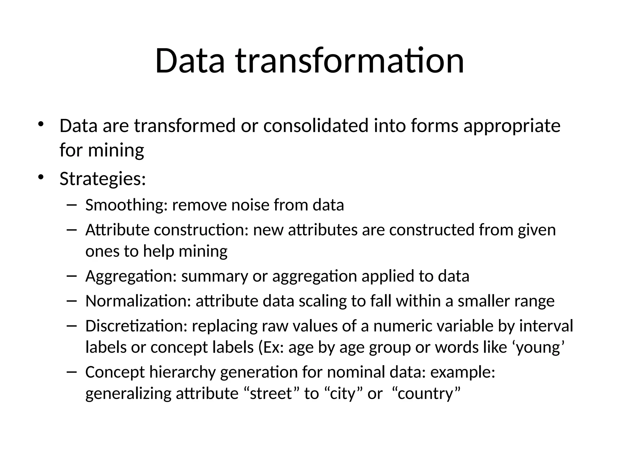 Data transformation
• Data are transformed or consolidated into forms appropriate
for mining
• Strategies:
– Smoothing: remove noise from data
– Attribute construction: new attributes are constructed from given
ones to help mining
– Aggregation: summary or aggregation applied to data
– Normalization: attribute data scaling to fall within a smaller range
– Discretization: replacing raw values of a numeric variable by interval
labels or concept labels (Ex: age by age group or words like ‘young’
– Concept hierarchy generation for nominal data: example:
generalizing attribute “street” to “city” or “country”
 