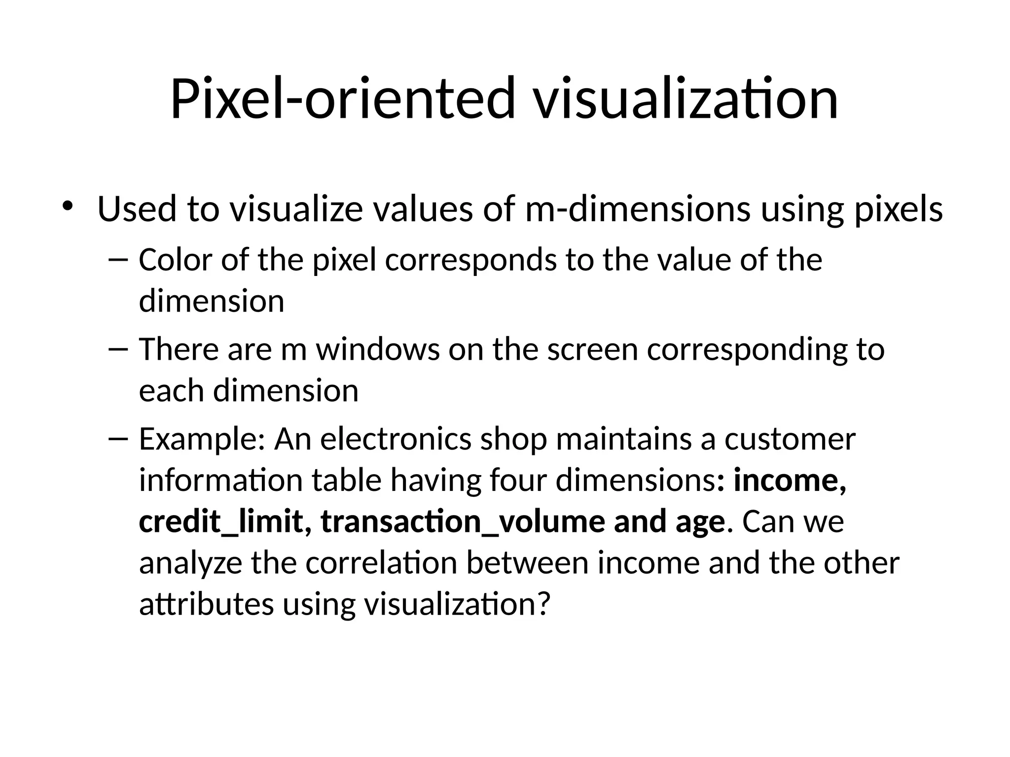 Pixel-oriented visualization
• Used to visualize values of m-dimensions using pixels
– Color of the pixel corresponds to the value of the
dimension
– There are m windows on the screen corresponding to
each dimension
– Example: An electronics shop maintains a customer
information table having four dimensions: income,
credit_limit, transaction_volume and age. Can we
analyze the correlation between income and the other
attributes using visualization?
 