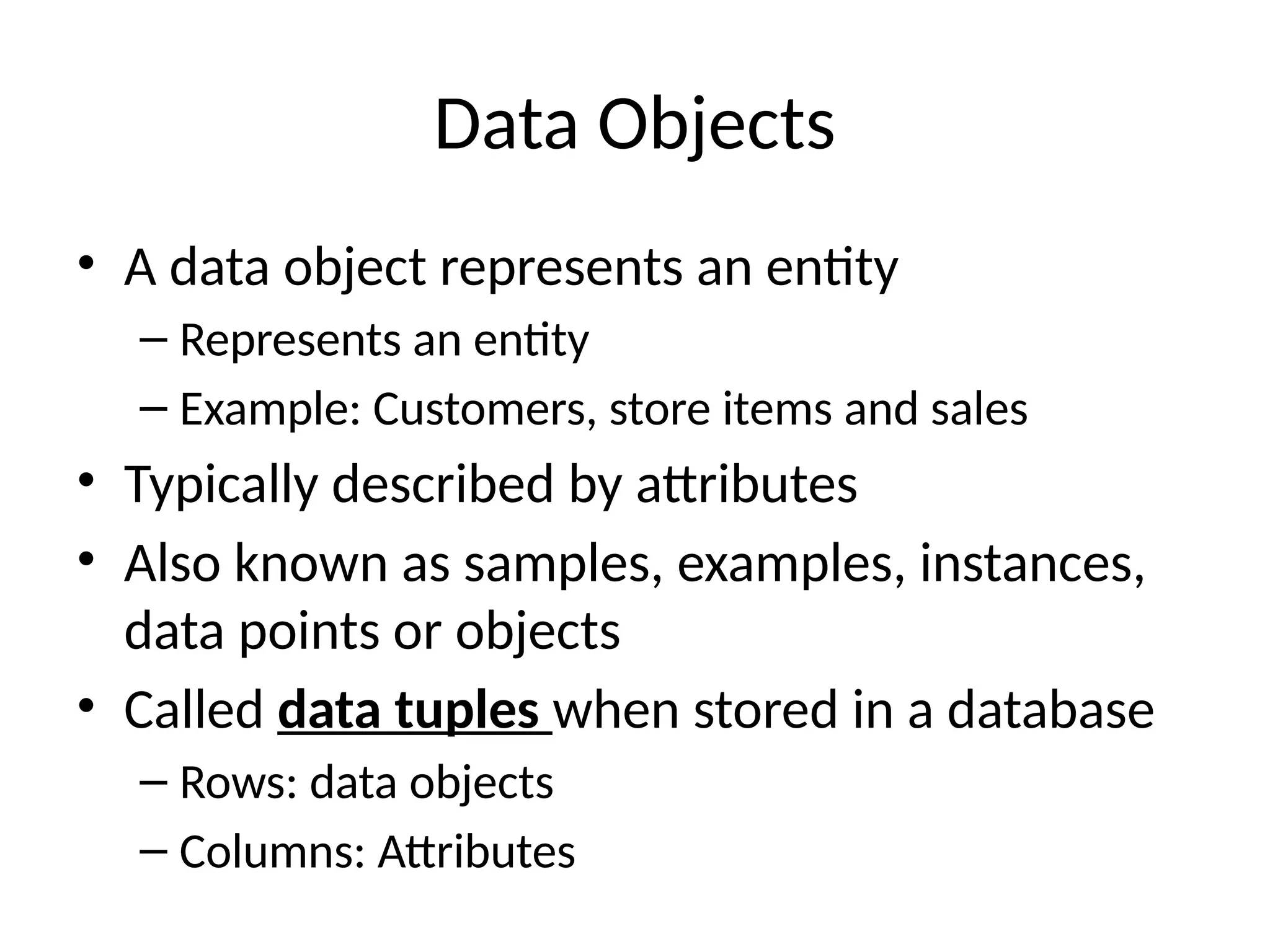 Data Objects
• A data object represents an entity
– Represents an entity
– Example: Customers, store items and sales
• Typically described by attributes
• Also known as samples, examples, instances,
data points or objects
• Called data tuples when stored in a database
– Rows: data objects
– Columns: Attributes
 