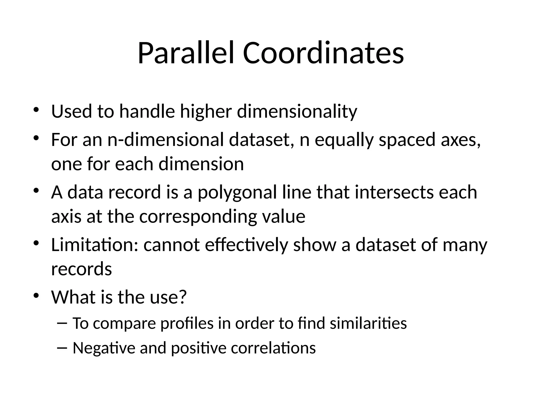 Parallel Coordinates
• Used to handle higher dimensionality
• For an n-dimensional dataset, n equally spaced axes,
one for each dimension
• A data record is a polygonal line that intersects each
axis at the corresponding value
• Limitation: cannot effectively show a dataset of many
records
• What is the use?
– To compare profiles in order to find similarities
– Negative and positive correlations
 