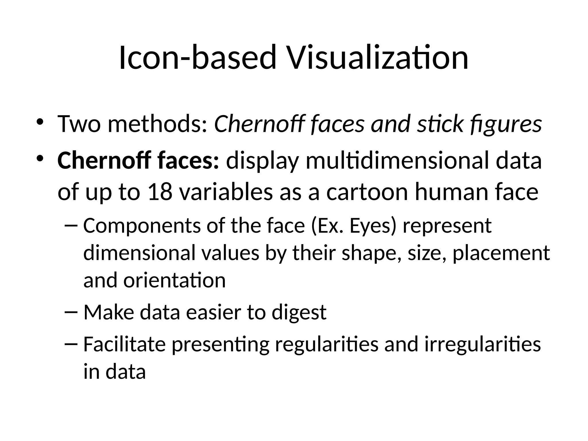 Icon-based Visualization
• Two methods: Chernoff faces and stick figures
• Chernoff faces: display multidimensional data
of up to 18 variables as a cartoon human face
– Components of the face (Ex. Eyes) represent
dimensional values by their shape, size, placement
and orientation
– Make data easier to digest
– Facilitate presenting regularities and irregularities
in data
 