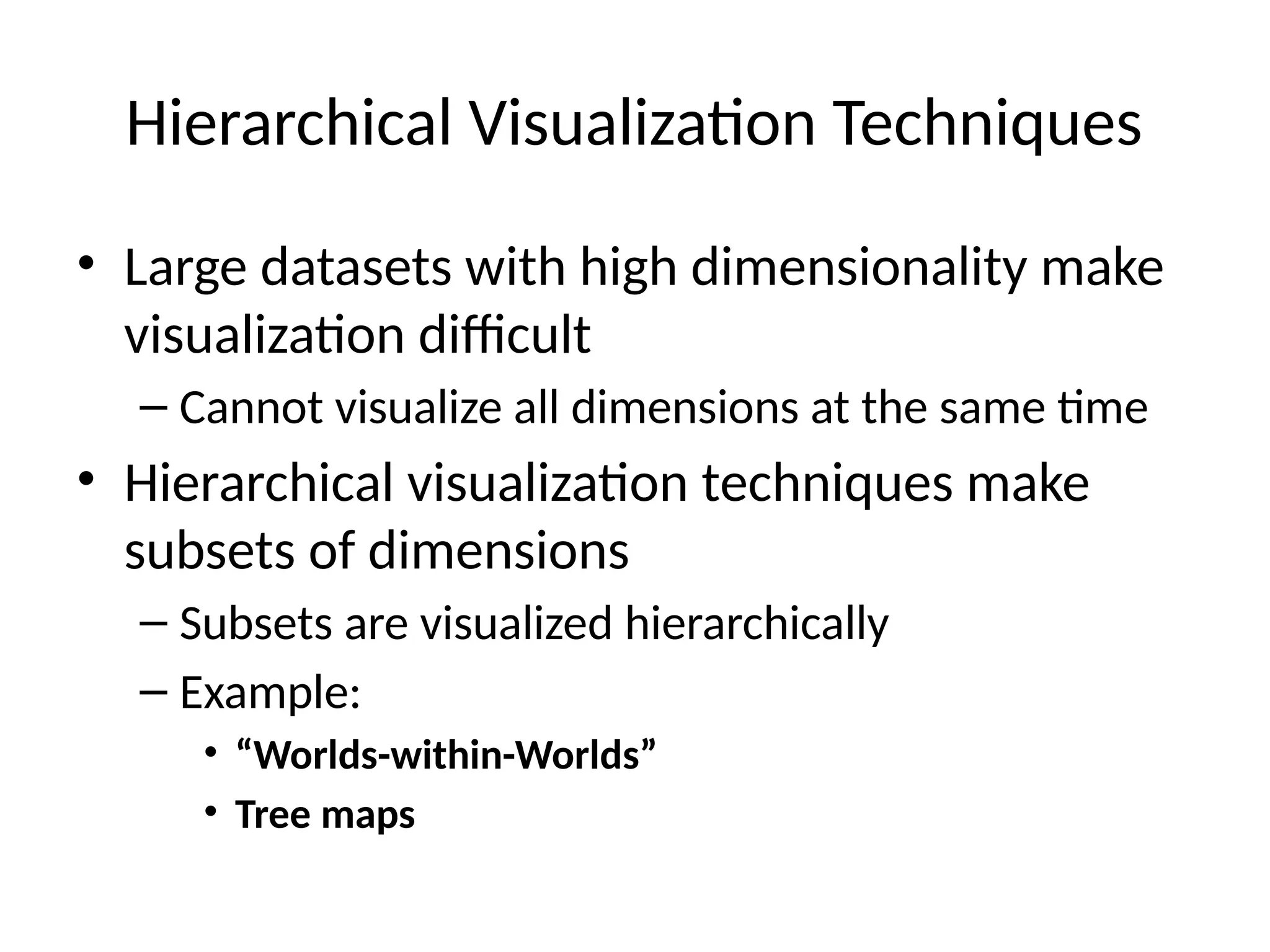 Hierarchical Visualization Techniques
• Large datasets with high dimensionality make
visualization difficult
– Cannot visualize all dimensions at the same time
• Hierarchical visualization techniques make
subsets of dimensions
– Subsets are visualized hierarchically
– Example:
• “Worlds-within-Worlds”
• Tree maps
 