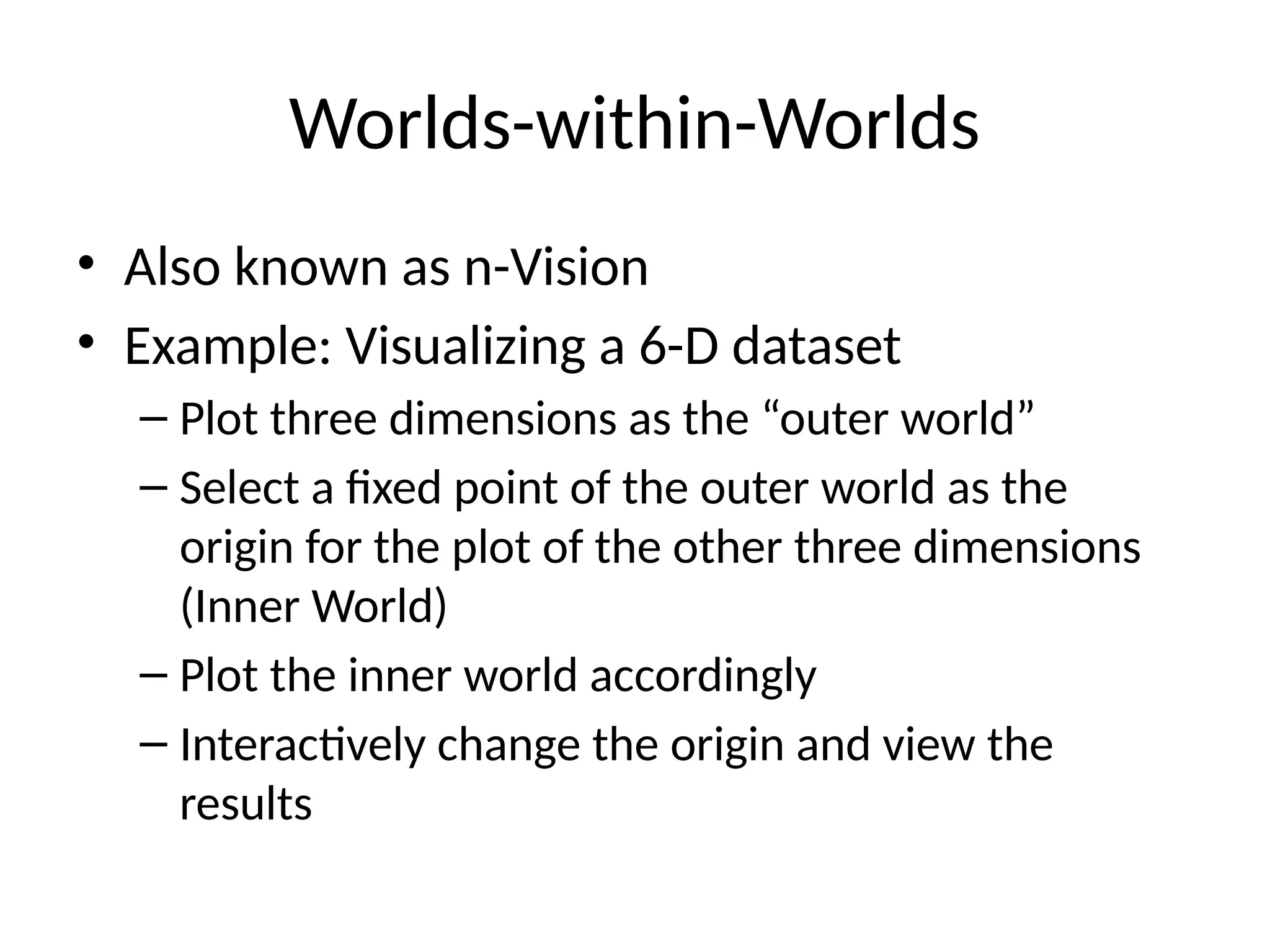 Worlds-within-Worlds
• Also known as n-Vision
• Example: Visualizing a 6-D dataset
– Plot three dimensions as the “outer world”
– Select a fixed point of the outer world as the
origin for the plot of the other three dimensions
(Inner World)
– Plot the inner world accordingly
– Interactively change the origin and view the
results
 