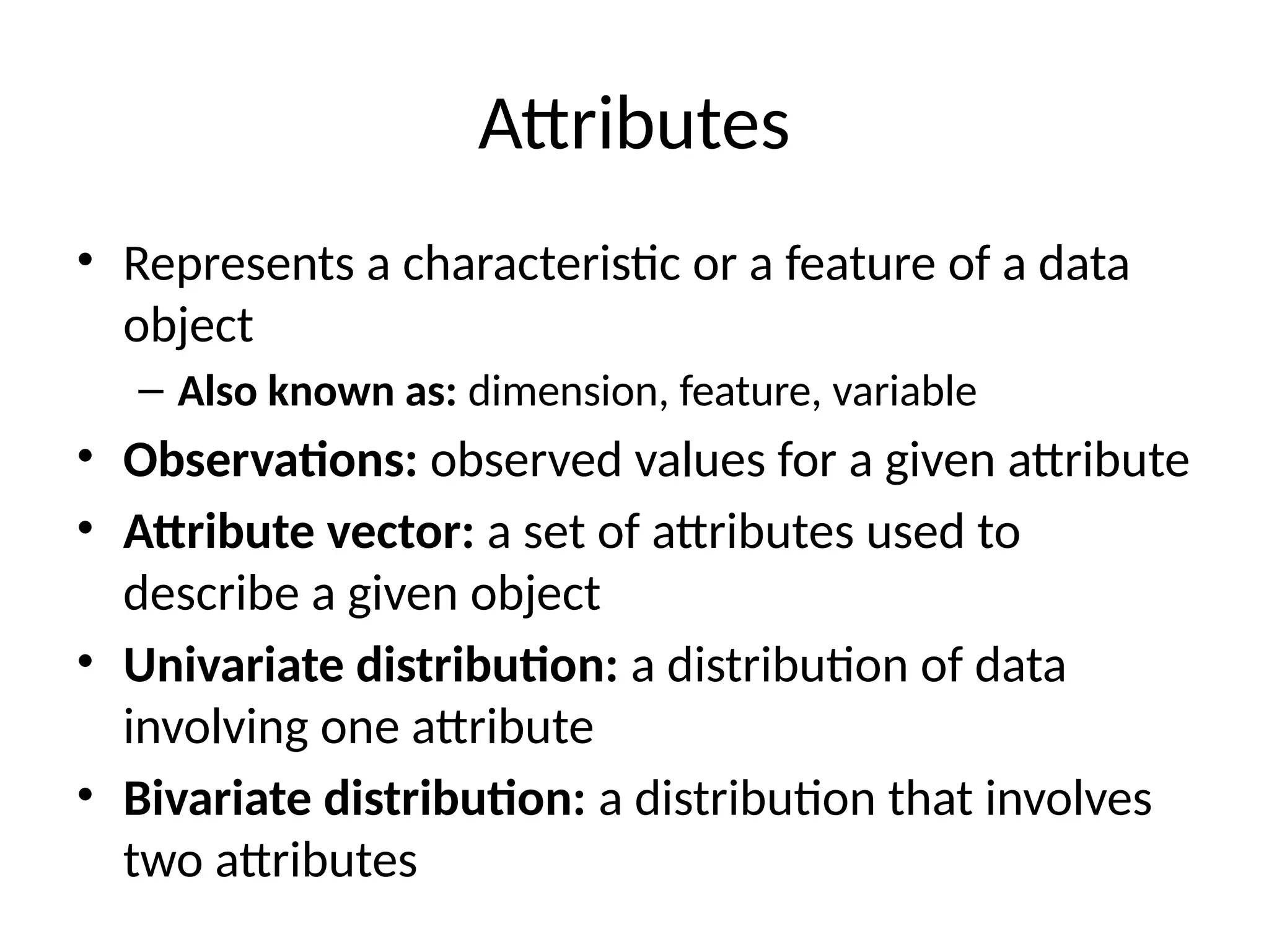 Attributes
• Represents a characteristic or a feature of a data
object
– Also known as: dimension, feature, variable
• Observations: observed values for a given attribute
• Attribute vector: a set of attributes used to
describe a given object
• Univariate distribution: a distribution of data
involving one attribute
• Bivariate distribution: a distribution that involves
two attributes
 