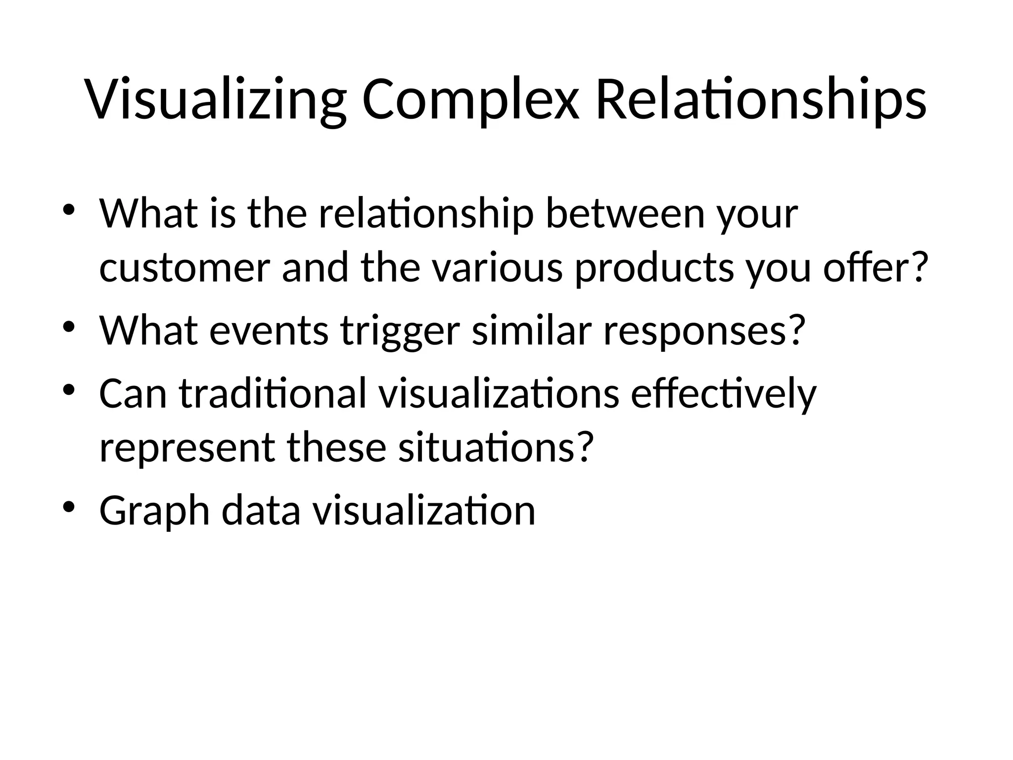 Visualizing Complex Relationships
• What is the relationship between your
customer and the various products you offer?
• What events trigger similar responses?
• Can traditional visualizations effectively
represent these situations?
• Graph data visualization
 