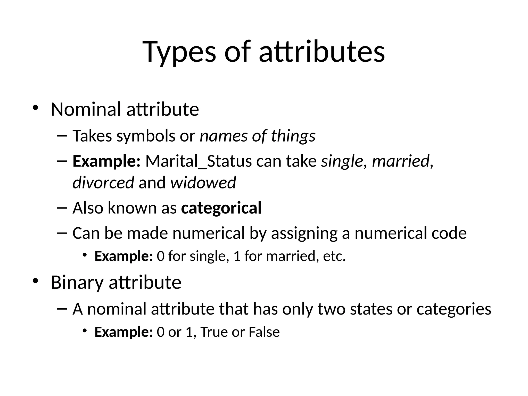 Types of attributes
• Nominal attribute
– Takes symbols or names of things
– Example: Marital_Status can take single, married,
divorced and widowed
– Also known as categorical
– Can be made numerical by assigning a numerical code
• Example: 0 for single, 1 for married, etc.
• Binary attribute
– A nominal attribute that has only two states or categories
• Example: 0 or 1, True or False
 