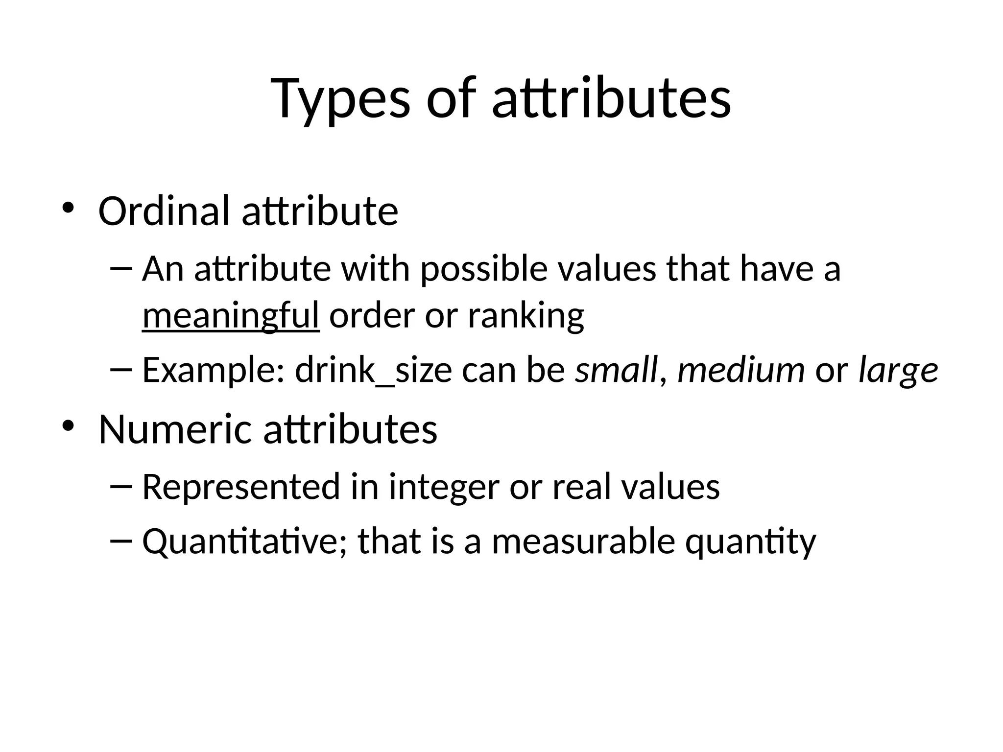Types of attributes
• Ordinal attribute
– An attribute with possible values that have a
meaningful order or ranking
– Example: drink_size can be small, medium or large
• Numeric attributes
– Represented in integer or real values
– Quantitative; that is a measurable quantity
 