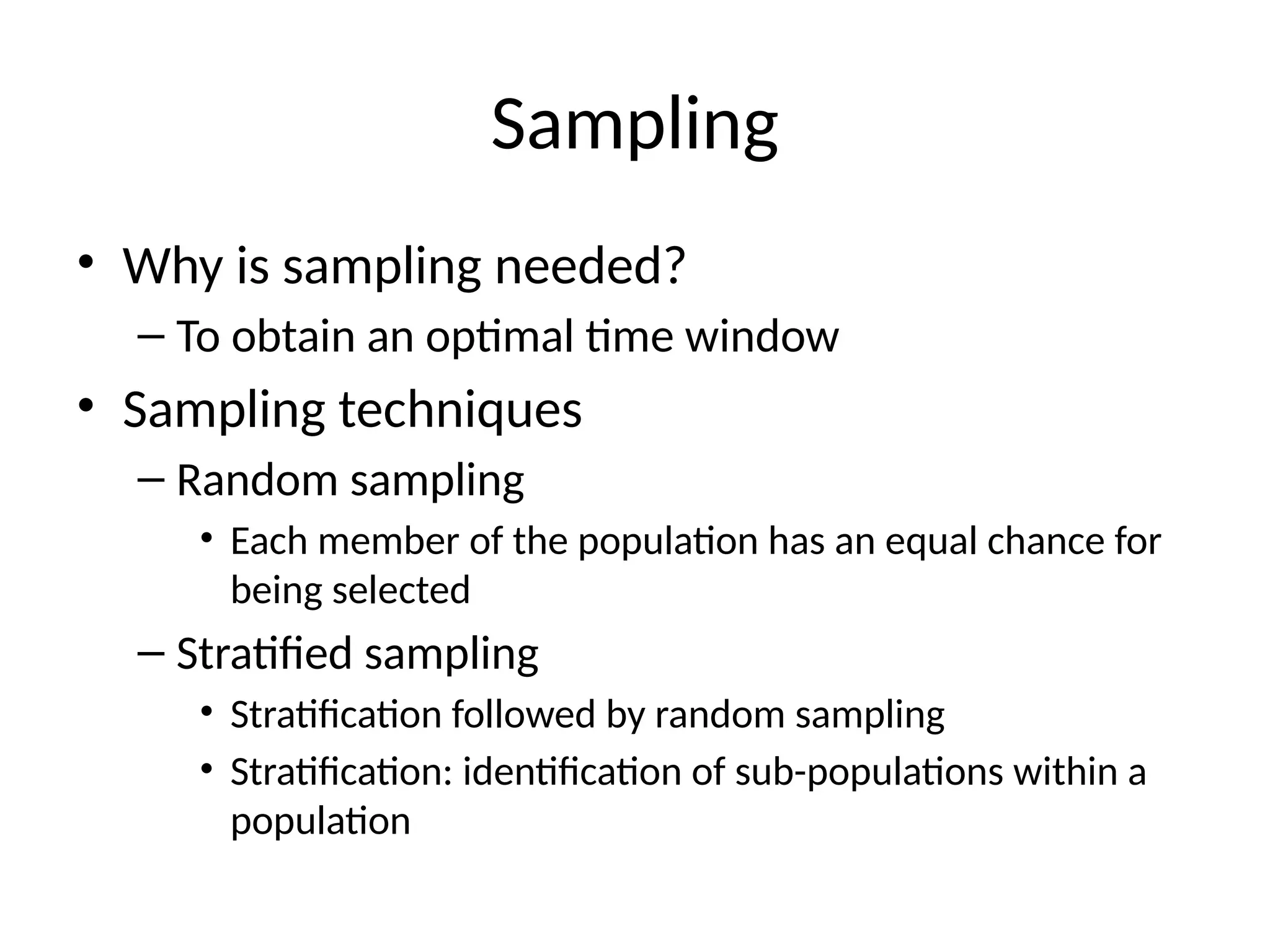 Sampling
• Why is sampling needed?
– To obtain an optimal time window
• Sampling techniques
– Random sampling
• Each member of the population has an equal chance for
being selected
– Stratified sampling
• Stratification followed by random sampling
• Stratification: identification of sub-populations within a
population
 