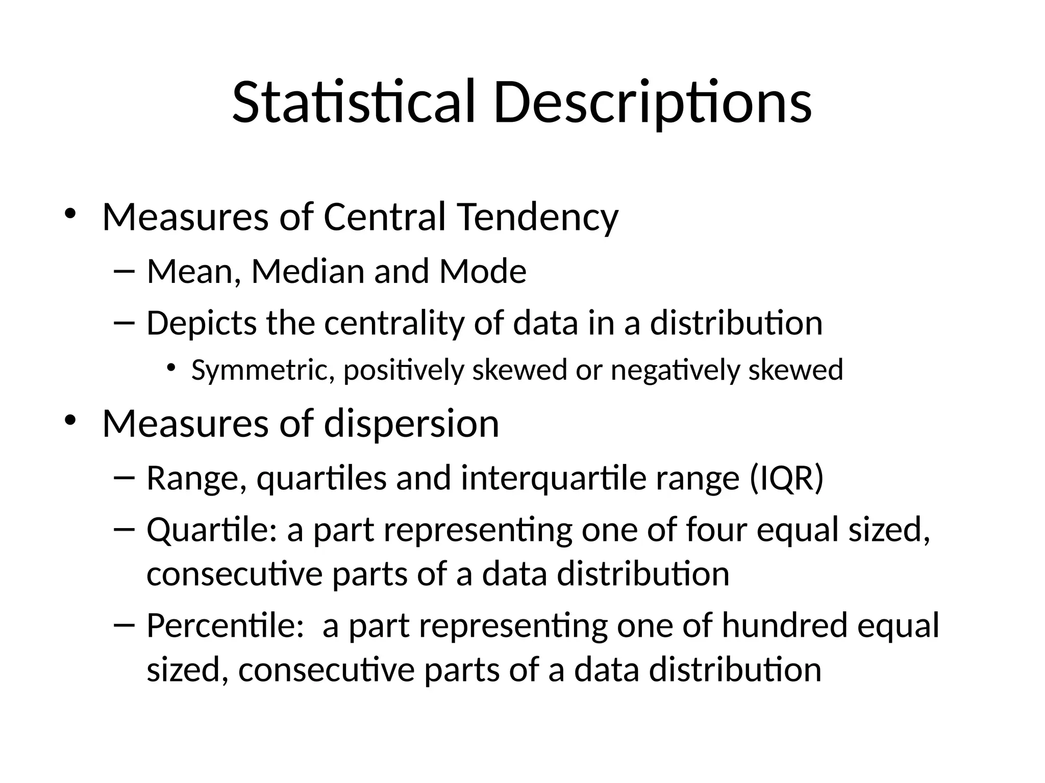 Statistical Descriptions
• Measures of Central Tendency
– Mean, Median and Mode
– Depicts the centrality of data in a distribution
• Symmetric, positively skewed or negatively skewed
• Measures of dispersion
– Range, quartiles and interquartile range (IQR)
– Quartile: a part representing one of four equal sized,
consecutive parts of a data distribution
– Percentile: a part representing one of hundred equal
sized, consecutive parts of a data distribution
 