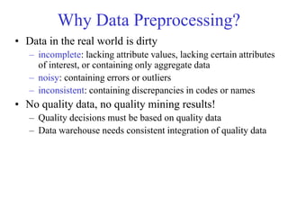 Why Data Preprocessing?
• Data in the real world is dirty
– incomplete: lacking attribute values, lacking certain attributes
of interest, or containing only aggregate data
– noisy: containing errors or outliers
– inconsistent: containing discrepancies in codes or names
• No quality data, no quality mining results!
– Quality decisions must be based on quality data
– Data warehouse needs consistent integration of quality data
 