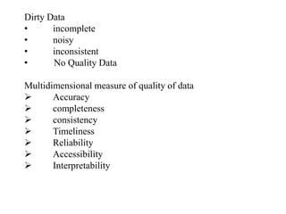 Dirty Data
• incomplete
• noisy
• inconsistent
• No Quality Data
Multidimensional measure of quality of data
 Accuracy
 completeness
 consistency
 Timeliness
 Reliability
 Accessibility
 Interpretability
 
