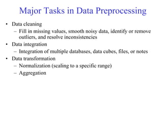 Major Tasks in Data Preprocessing
• Data cleaning
– Fill in missing values, smooth noisy data, identify or remove
outliers, and resolve inconsistencies
• Data integration
– Integration of multiple databases, data cubes, files, or notes
• Data transformation
– Normalization (scaling to a specific range)
– Aggregation
 