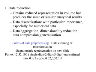 • Data reduction
– Obtains reduced representation in volume but
produces the same or similar analytical results
– Data discretization: with particular importance,
especially for numerical data
– Data aggregation, dimensionality reduction,
data compression,generalization
Forms of data preprocessing : Data cleaning or
transformation
diagrammatic representation on next slide
For ex. -2,32,100 ( single digit/2 digit/3 digit) transofrmed
into 0 to 1 scale, 0.02,0.32,1.0
 