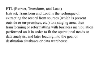 ETL (Extract, Transform, and Load)
Extract, Transform and Load is the technique of
extracting the record from sources (which is present
outside or on-premises, etc.) to a staging area, then
transforming or reformatting with business manipulation
performed on it in order to fit the operational needs or
data analysis, and later loading into the goal or
destination databases or data warehouse.
 